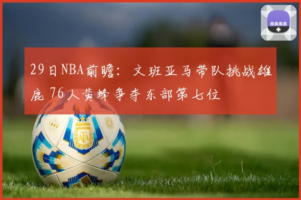 29日NBA前瞻：文班亚马带队挑战雄鹿 76人黄蜂争夺东部第七位