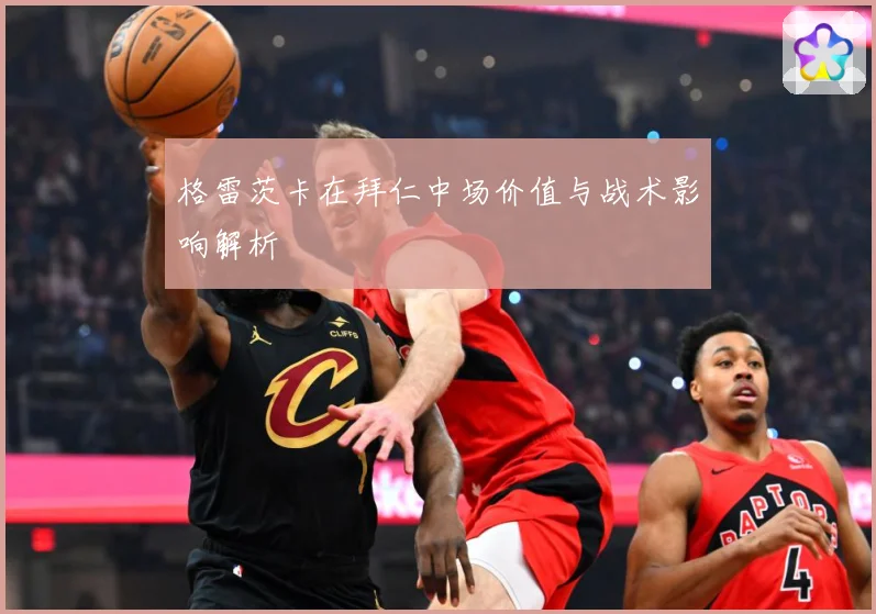 格雷茨卡在拜仁中场价值与战术影响解析