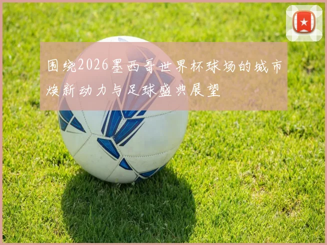 围绕2026墨西哥世界杯球场的城市焕新动力与足球盛典展望