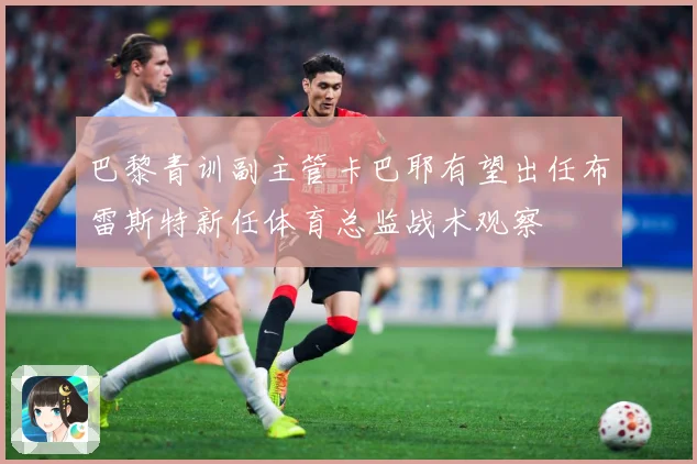 巴黎青训副主管卡巴耶有望出任布雷斯特新任体育总监战术观察