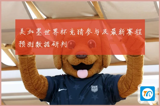 美加墨世界杯竞猜参与及最新赛程预测数据研判