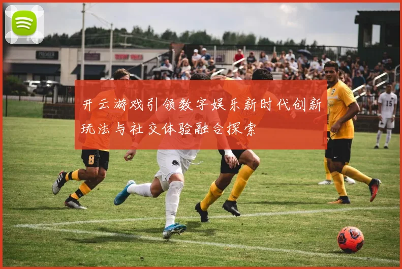 开云游戏引领数字娱乐新时代创新玩法与社交体验融合探索