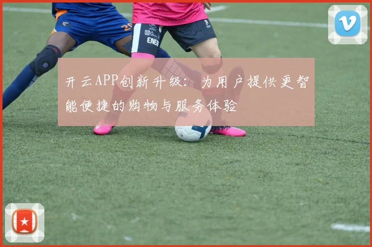 开云APP创新升级：为用户提供更智能便捷的购物与服务体验