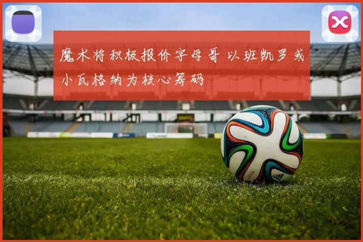魔术将积极报价字母哥 以班凯罗或小瓦格纳为核心筹码