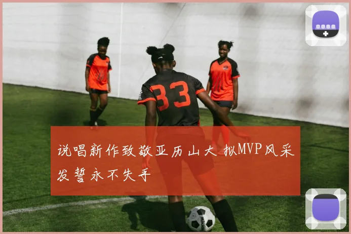 说唱新作致敬亚历山大 拟MVP风采发誓永不失手