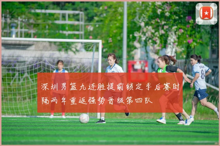 深圳男篮九连胜提前锁定季后赛时隔两年重返强势晋级第四队