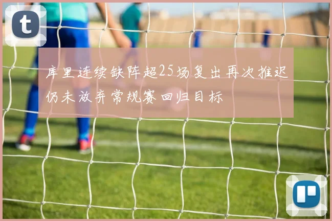 库里连续缺阵超25场复出再次推迟仍未放弃常规赛回归目标