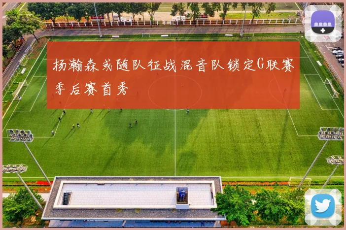 杨瀚森或随队征战混音队锁定G联赛季后赛首秀