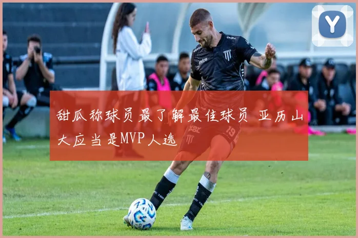 甜瓜称球员最了解最佳球员 亚历山大应当是MVP人选